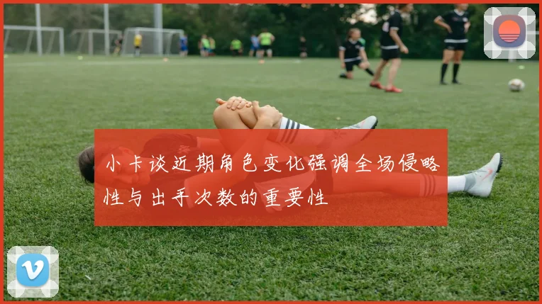 小卡谈近期角色变化强调全场侵略性与出手次数的重要性