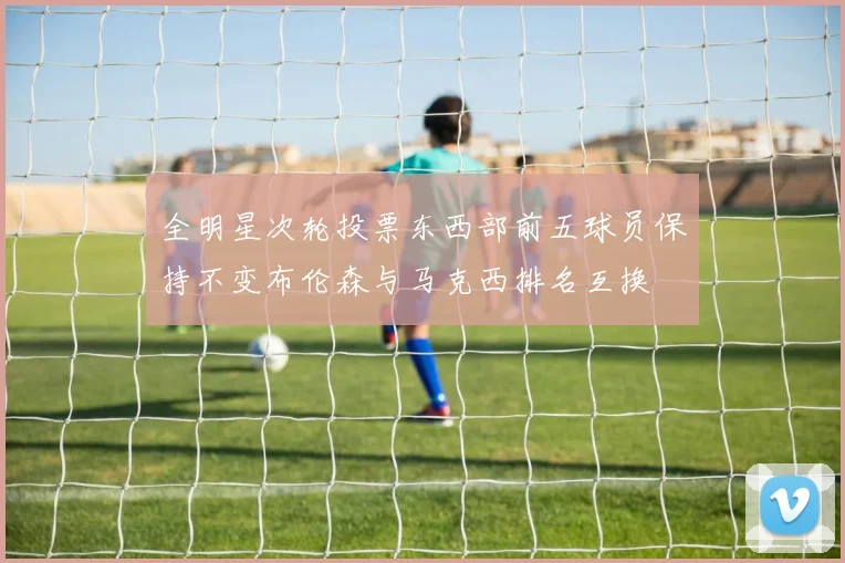 全明星次轮投票东西部前五球员保持不变布伦森与马克西排名互换