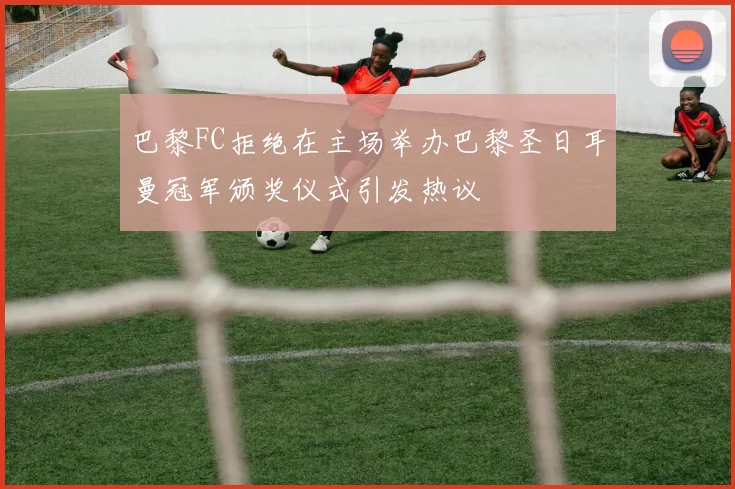 巴黎FC拒绝在主场举办巴黎圣日耳曼冠军颁奖仪式引发热议