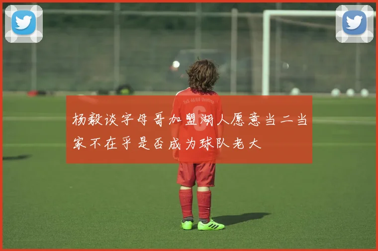 杨毅谈字母哥加盟湖人愿意当二当家不在乎是否成为球队老大