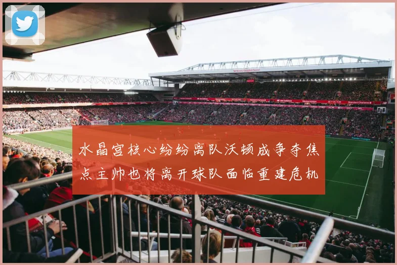 水晶宫核心纷纷离队沃顿成争夺焦点主帅也将离开球队面临重建危机