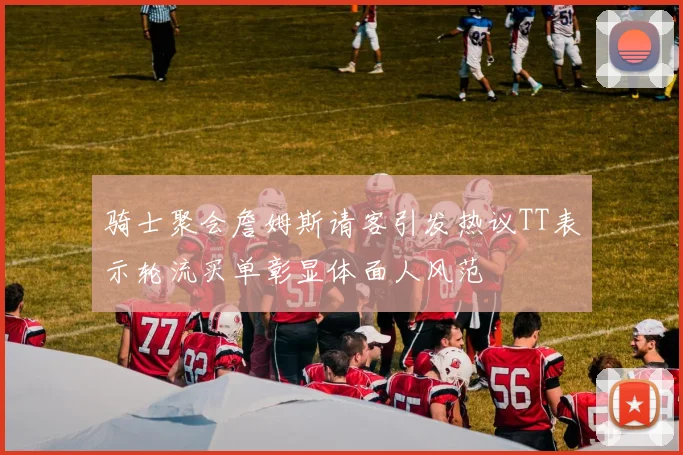 骑士聚会詹姆斯请客引发热议TT表示轮流买单彰显体面人风范