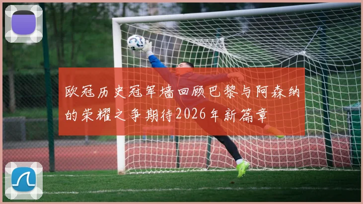 欧冠历史冠军墙回顾巴黎与阿森纳的荣耀之争期待2026年新篇章