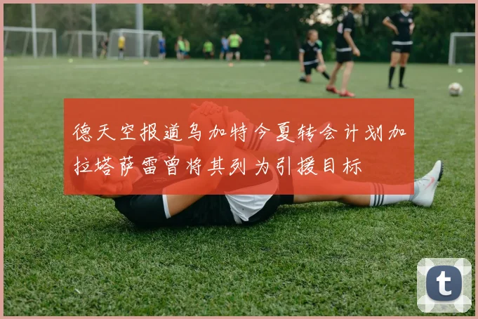 德天空报道乌加特今夏转会计划加拉塔萨雷曾将其列为引援目标