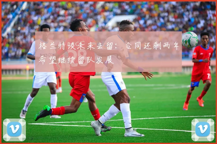 格兰特谈未来去留：合同还剩两年希望继续留队发展