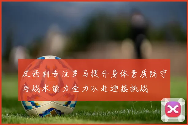 皮西利专注罗马提升身体素质防守与战术能力全力以赴迎接挑战